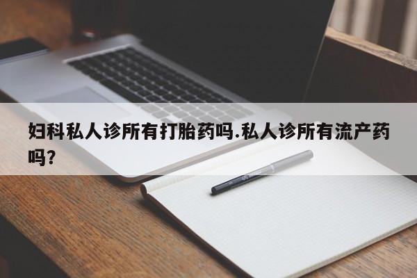 推荐个卖打胎药的联系方式，妇科私人诊所有打胎药吗.私人诊所有流产药吗？