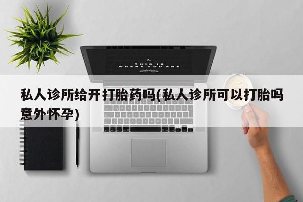 推荐个卖打胎药的联系方式，私人诊所给开打胎药吗(私人诊所可以打胎吗意外怀孕)