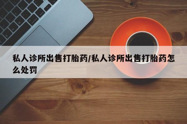 推荐个卖打胎药的联系方式，私人诊所出售打胎药/私人诊所出售打胎药怎么处罚