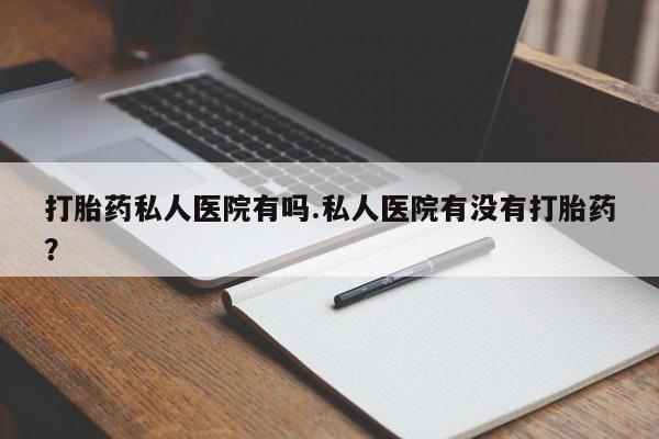推荐个卖打胎药的联系方式，打胎药私人医院有吗.私人医院有没有打胎药？