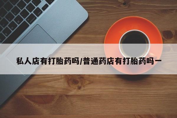 推荐个卖打胎药的联系方式，私人店有打胎药吗/普通药店有打胎药吗一