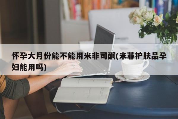 推荐个卖打胎药的联系方式，怀孕大月份能不能用米非司酮(米菲护肤品孕妇能用吗)
