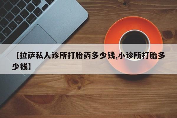 推荐个卖打胎药的联系方式，【拉萨私人诊所打胎药多少钱,小诊所打胎多少钱】