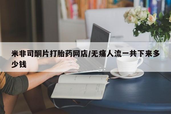 推荐个卖打胎药的联系方式，米非司酮片打胎药网店/无痛人流一共下来多少钱