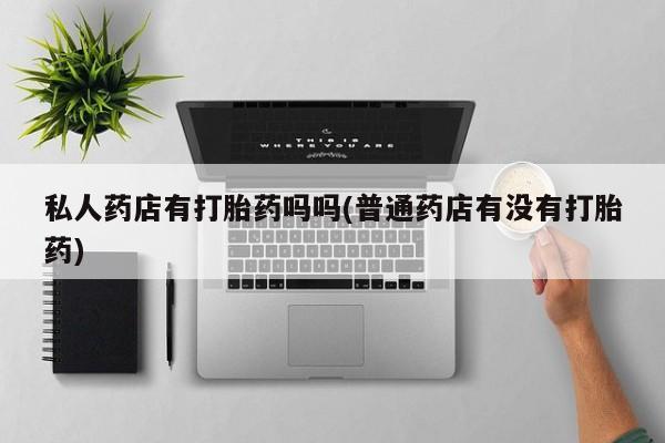 推荐个卖打胎药的联系方式，私人药店有打胎药吗吗(普通药店有没有打胎药)