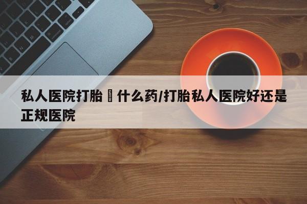 推荐个卖打胎药的联系方式，私人医院打胎給什么药/打胎私人医院好还是正规医院