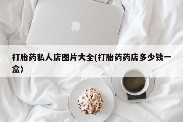 推荐个卖打胎药的联系方式，打胎药私人店图片大全(打胎药药店多少钱一盒)
